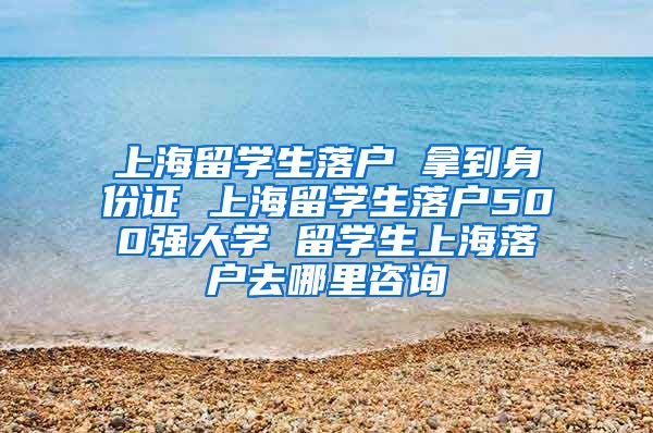 上海留学生落户 拿到身份证 上海留学生落户500强大学 留学生上海落户去哪里咨询