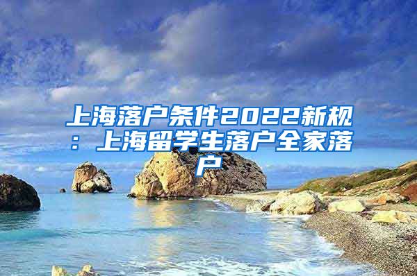 上海落户条件2022新规：上海留学生落户全家落户