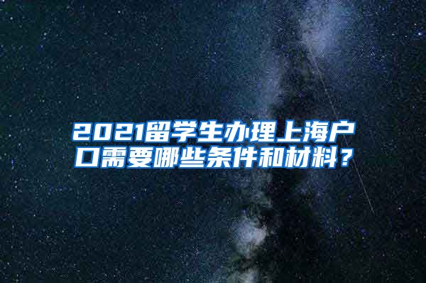 2021留学生办理上海户口需要哪些条件和材料？