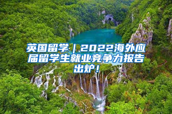 英国留学｜2022海外应届留学生就业竞争力报告出炉！