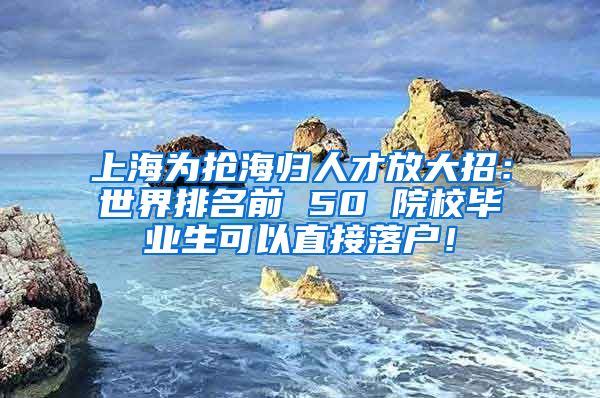 上海为抢海归人才放大招：世界排名前 50 院校毕业生可以直接落户！