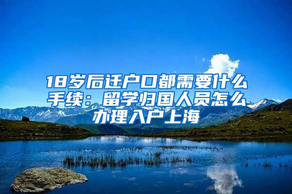 18岁后迁户口都需要什么手续：留学归国人员怎么办理入户上海