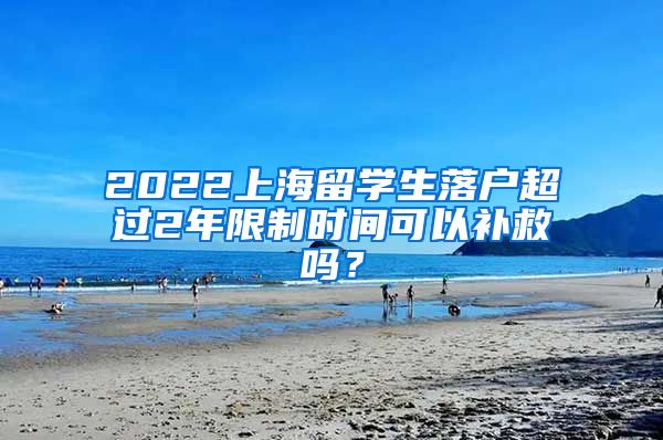 2022上海留学生落户超过2年限制时间可以补救吗？