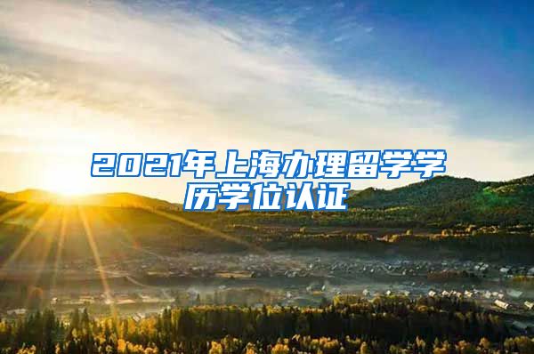 2021年上海办理留学学历学位认证