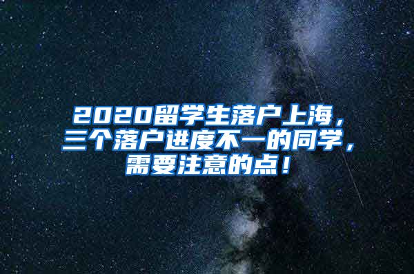 2020留学生落户上海，三个落户进度不一的同学，需要注意的点！