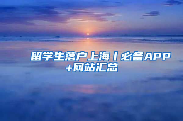 留学生落户上海丨必备APP+网站汇总