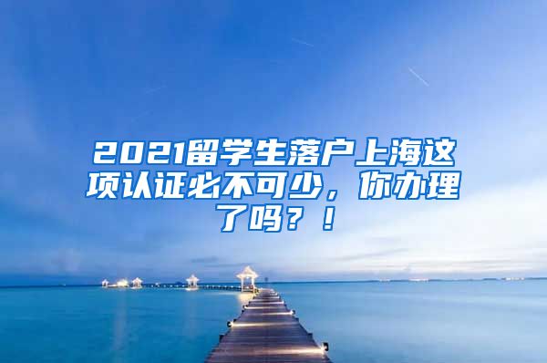 2021留学生落户上海这项认证必不可少，你办理了吗？！