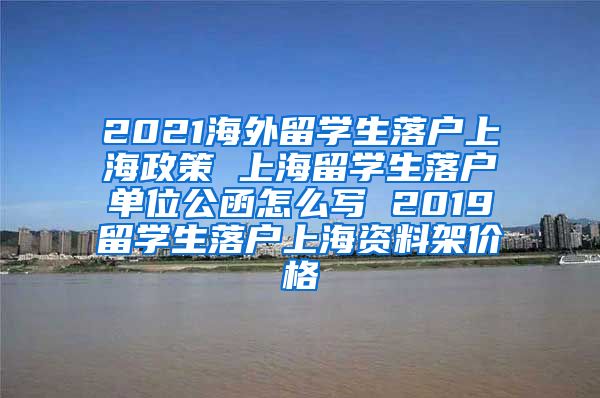 2021海外留学生落户上海政策 上海留学生落户单位公函怎么写 2019留学生落户上海资料架价格