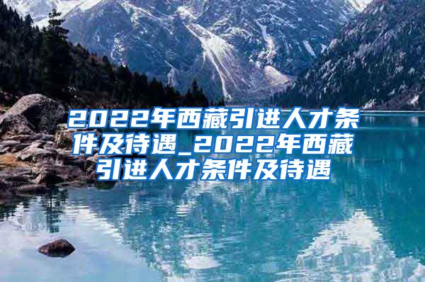 2022年西藏引进人才条件及待遇_2022年西藏引进人才条件及待遇