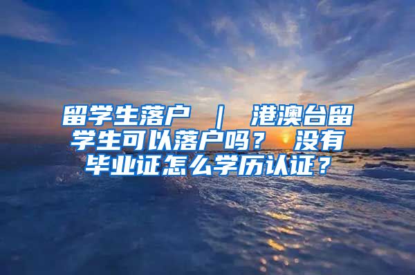 留学生落户 ｜ 港澳台留学生可以落户吗？ 没有毕业证怎么学历认证？