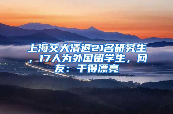 上海交大清退21名研究生，17人为外国留学生，网友：干得漂亮