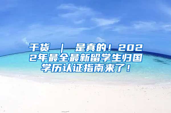 干货 ｜ 是真的！2022年最全最新留学生归国学历认证指南来了！