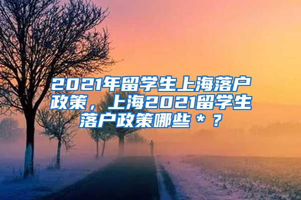 2021年留学生上海落户政策，上海2021留学生落户政策哪些＊？