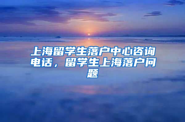 上海留学生落户中心咨询电话，留学生上海落户问题