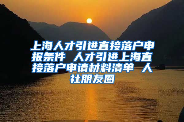 上海人才引进直接落户申报条件 人才引进上海直接落户申请材料清单 人社朋友圈