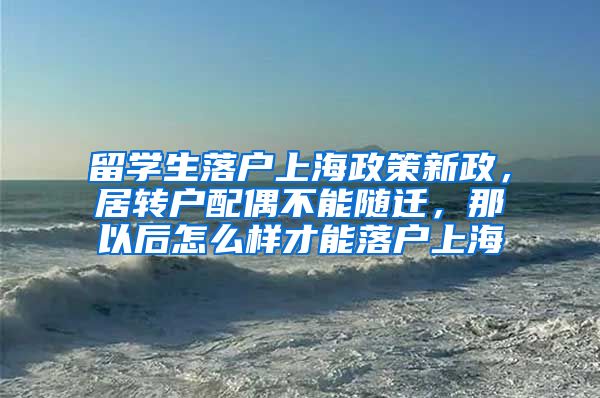 留学生落户上海政策新政，居转户配偶不能随迁，那以后怎么样才能落户上海