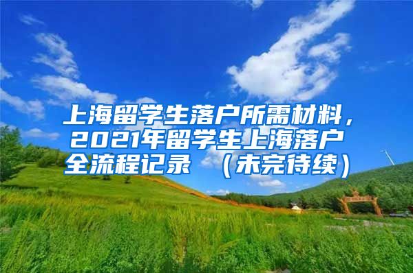 上海留学生落户所需材料，2021年留学生上海落户全流程记录 （未完待续）