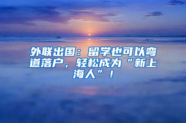 外联出国：留学也可以弯道落户，轻松成为“新上海人”！