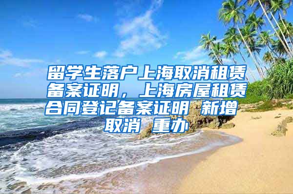 留学生落户上海取消租赁备案证明，上海房屋租赁合同登记备案证明 新增 取消 重办