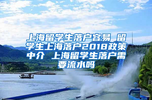 上海留学生落户容易 留学生上海落户2018政策中介 上海留学生落户需要流水吗