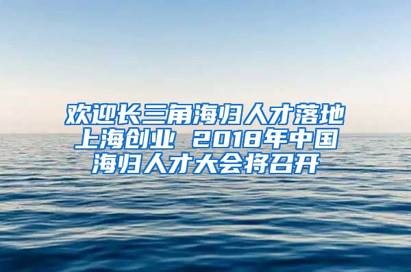 欢迎长三角海归人才落地上海创业 2018年中国海归人才大会将召开