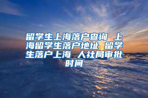 留学生上海落户查询 上海留学生落户地址 留学生落户上海 人社局审批时间