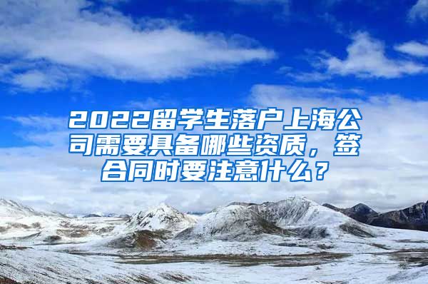 2022留学生落户上海公司需要具备哪些资质，签合同时要注意什么？