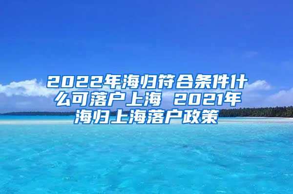 2022年海归符合条件什么可落户上海 2021年海归上海落户政策