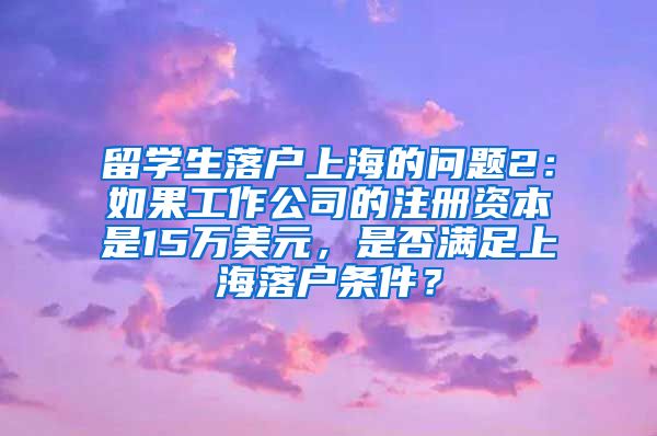 留学生落户上海的问题2：如果工作公司的注册资本是15万美元，是否满足上海落户条件？