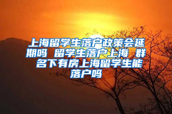 上海留学生落户政策会延期吗 留学生落户上海 群 名下有房上海留学生能落户吗