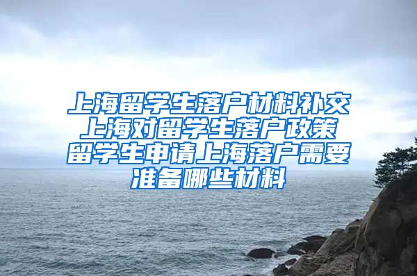 上海留学生落户材料补交 上海对留学生落户政策 留学生申请上海落户需要准备哪些材料