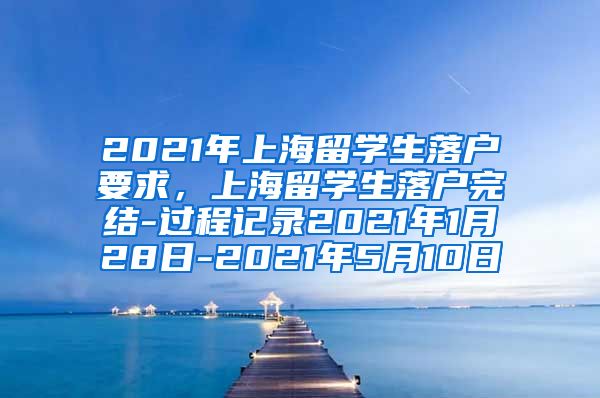 2021年上海留学生落户要求，上海留学生落户完结-过程记录2021年1月28日-2021年5月10日