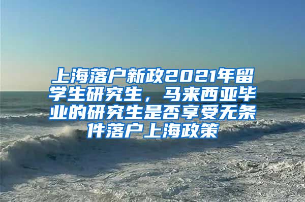 上海落户新政2021年留学生研究生，马来西亚毕业的研究生是否享受无条件落户上海政策