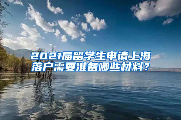 2021届留学生申请上海落户需要准备哪些材料？