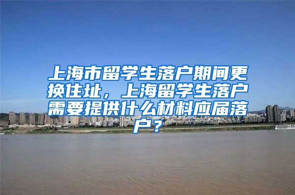 上海市留学生落户期间更换住址，上海留学生落户需要提供什么材料应届落户？