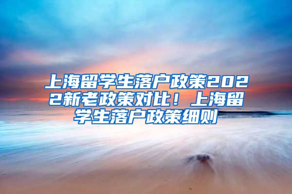 上海留学生落户政策2022新老政策对比！上海留学生落户政策细则