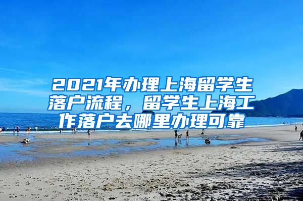 2021年办理上海留学生落户流程，留学生上海工作落户去哪里办理可靠