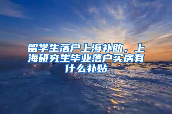 留学生落户上海补助，上海研究生毕业落户买房有什么补贴