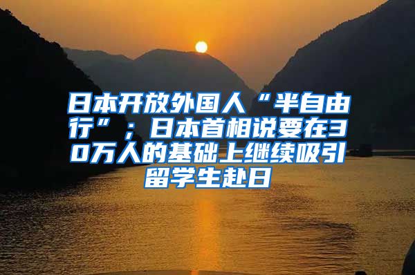 日本开放外国人“半自由行”；日本首相说要在30万人的基础上继续吸引留学生赴日