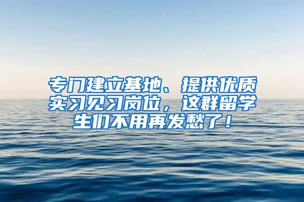 专门建立基地、提供优质实习见习岗位，这群留学生们不用再发愁了！