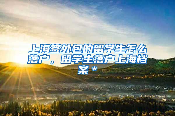 上海签外包的留学生怎么落户，留学生落户上海档案＊