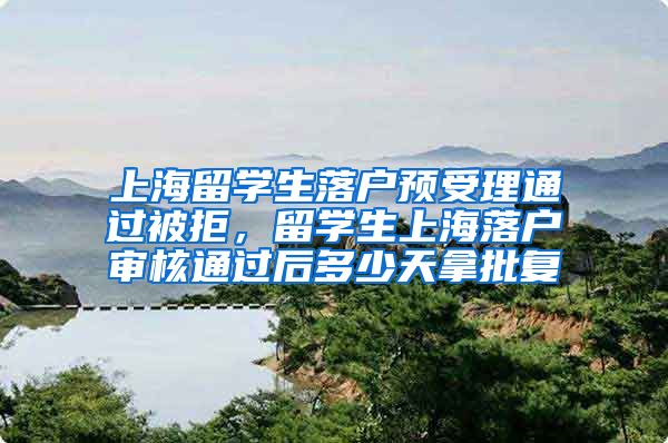 上海留学生落户预受理通过被拒，留学生上海落户审核通过后多少天拿批复