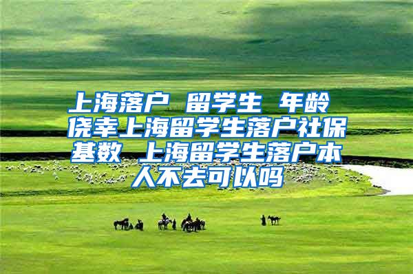 上海落户 留学生 年龄 侥幸上海留学生落户社保基数 上海留学生落户本人不去可以吗