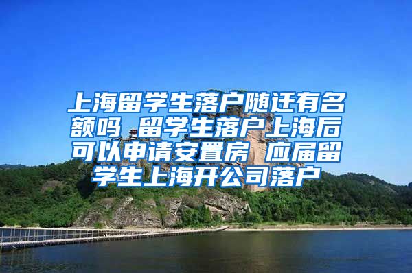 上海留学生落户随迁有名额吗 留学生落户上海后可以申请安置房 应届留学生上海开公司落户