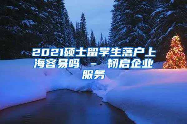 2021硕士留学生落户上海容易吗 – 韧启企业服务