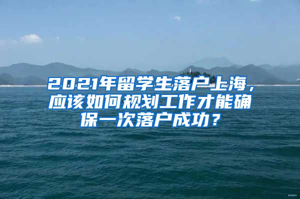 2021年留学生落户上海，应该如何规划工作才能确保一次落户成功？