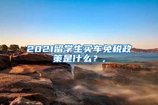 2021留学生买车免税政策是什么？,