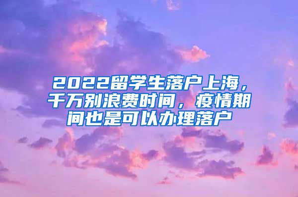 2022留学生落户上海，千万别浪费时间，疫情期间也是可以办理落户