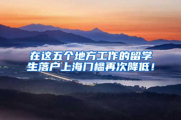 在这五个地方工作的留学生落户上海门槛再次降低！