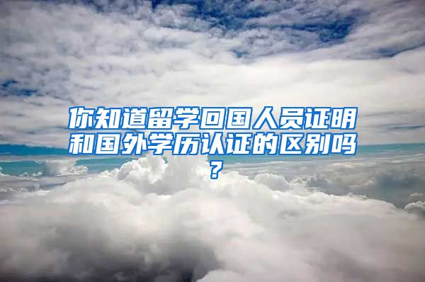 你知道留学回国人员证明和国外学历认证的区别吗？